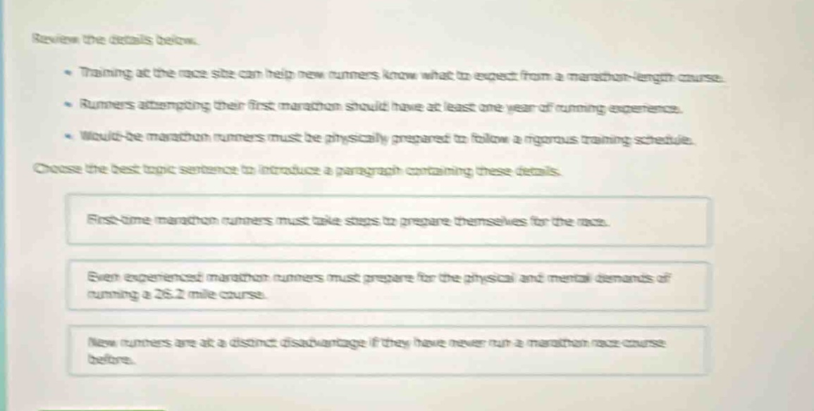review the details below.\n- training at the race site can help new runners know what to expect from a marathon - length course.\n- runners attempting their first marathon should have at least one year of running experience.\n- would - be marathon runners must be physically prepared to follow a rigorous training schedule.\nchoose the best topic sentence to introduce a paragraph containing these details.\nfirst - time marathon runners must take steps to prepare themselves for the race.\neven experienced marathon runners must prepare for the physical and mental demands of running a 26.2 mile course.\nnew runners are at a distinct disadvantage if they have never run a marathon race course before.
