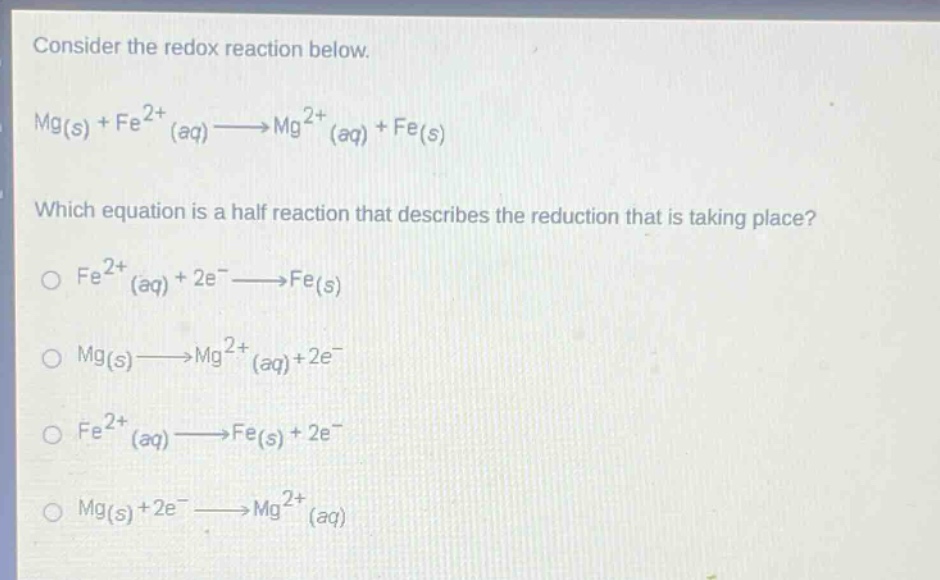 consider the redox reaction below.\nmg(s) + fe^{2+}(aq)→mg^{2+}(aq) + fe(s)\nwhich equation is a half - reaction that describes the reduction that is taking place?\n○ fe^{2+}(aq)+2e^−→fe(s)\n○ mg(s)→mg^{2+}(aq)+2e^−\n○ fe^{2+}(aq)→fe(s)+2e^−\n○ mg(s)+2e^−→mg^{2+}(aq)