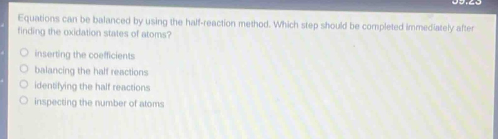 equations can be balanced by using the half - reaction method. which step should be completed immediately after finding the oxidation states of atoms?\ninserting the coefficients\nbalancing the half reactions\nidentifying the half reactions\ninspecting the number of atoms