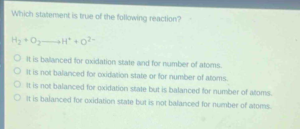 which statement is true of the following reaction?\nh₂ + o₂→h⁺ + o²⁻\nit is balanced for oxidation state and for number of atoms.\nit is not balanced for oxidation state or for number of atoms.\nit is not balanced for oxidation state but is balanced for number of atoms.\nit is balanced for oxidation state but is not balanced for number of atoms.