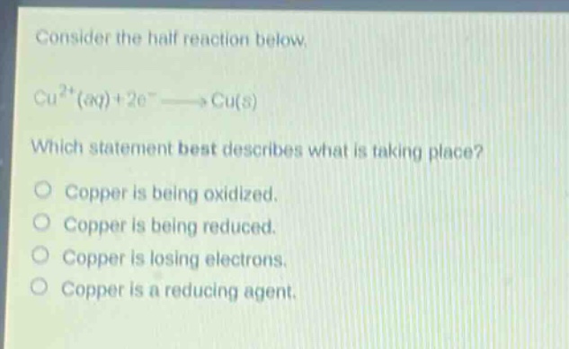consider the half - reaction below.\ncu²⁺(aq)+2e⁻→cu(s)\nwhich statement best describes what is taking place?\no copper is being oxidized.\no copper is being reduced.\no copper is losing electrons.\no copper is a reducing agent.