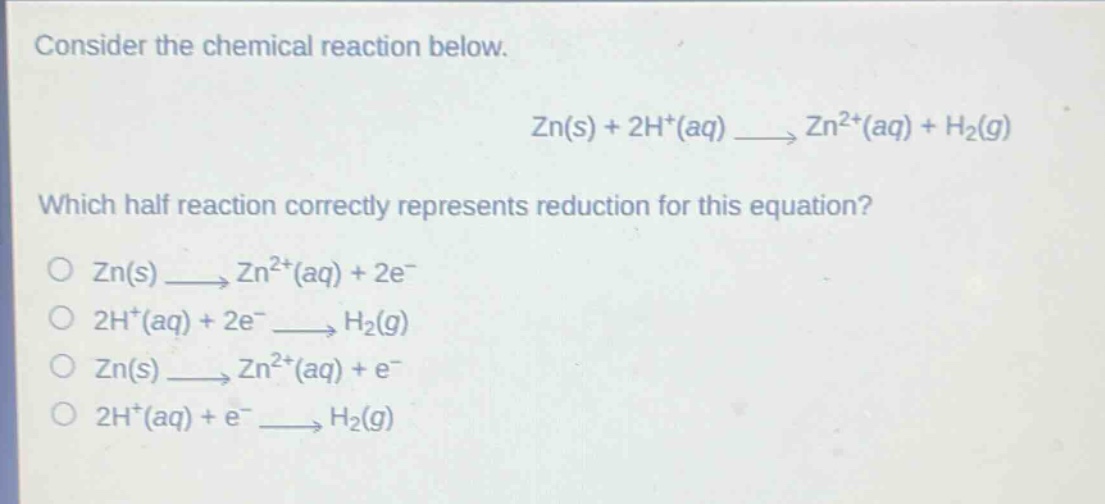 consider the chemical reaction below.\nzn(s) + 2h+(aq) → zn2+(aq) + h2(g)\nwhich half - reaction correctly represents reduction for this equation?\no zn(s) → zn2+(aq) + 2e-\no 2h+(aq) + 2e- → h2(g)\no zn(s) → zn2+(aq) + e-\no 2h+(aq) + e- → h2(g)