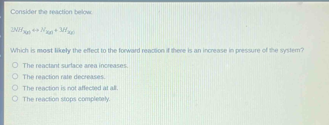 consider the reaction below.\n2nh₃(g) ⇌ n₂(g) + 3h₂(g)\nwhich is most likely the effect to the forward reaction if there is an increase in pressure of the system?\nthe reactant surface area increases.\nthe reaction rate decreases.\nthe reaction is not affected at all.\nthe reaction stops completely.