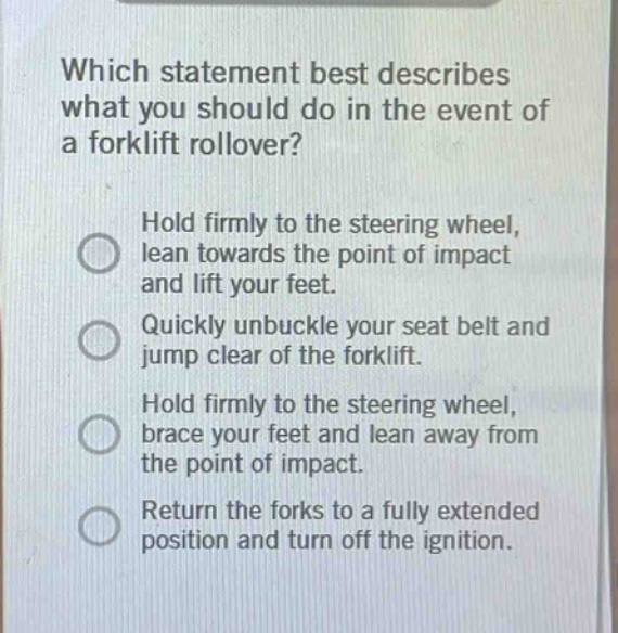 which statement best describes what you should do in the event of a forklift rollover?\nhold firmly to the steering wheel, lean towards the point of impact and lift your feet.\nquickly unbuckle your seat belt and jump clear of the forklift.\nhold firmly to the steering wheel, brace your feet and lean away from the point of impact.\nreturn the forks to a fully extended position and turn off the ignition.