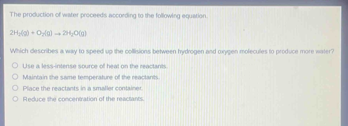 the production of water proceeds according to the following equation. 2h₂(g) + o₂(g) → 2h₂o(g) which describes a way to speed up the collisions between hydrogen and oxygen molecules to produce more water? use a less - intense source of heat on the reactants. maintain the same temperature of the reactants. place the reactants in a smaller container. reduce the concentration of the reactants.