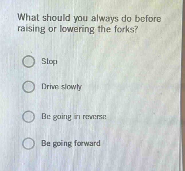 what should you always do before raising or lowering the forks?\nstop\ndrive slowly\nbe going in reverse\nbe going forward