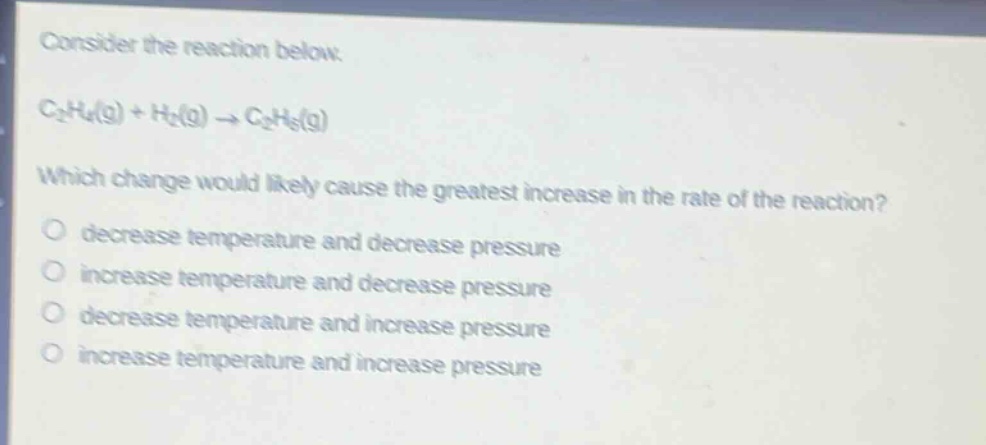 consider the reaction below.\nc₂h₄(g) + h₂(g) → c₂h₆(g)\nwhich change would likely cause the greatest increase in the rate of the reaction?\n○ decrease temperature and decrease pressure\n○ increase temperature and decrease pressure\n○ decrease temperature and increase pressure\n○ increase temperature and increase pressure