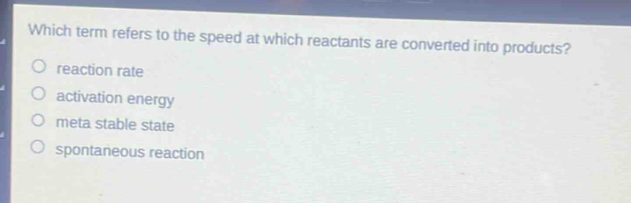 which term refers to the speed at which reactants are converted into products?\no reaction rate\no activation energy\no meta stable state\no spontaneous reaction