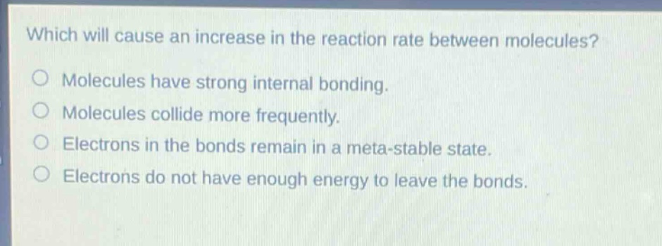 which will cause an increase in the reaction rate between molecules?\nmolecules have strong internal bonding.\nmolecules collide more frequently.\nelectrons in the bonds remain in a meta - stable state.\nelectrons do not have enough energy to leave the bonds.