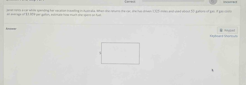 janet rents a car while spending her vacation travelling in australia. when she returns the car, she has driven 1325 miles and used about 53 gallons of gas. if gas costs an average of $3.959 per gallon, estimate how much she spent on fuel.\nanswer\n$
