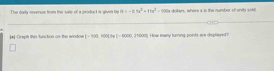 the daily revenue from the sale of a product is given by $r=-0.1x^{3}+11x^{2}-100x$ dollars, where $x$ is the number of units sold.\n(a) graph this function on the window $-100,100$ by $-6000,21000$. how many turning points are displayed?