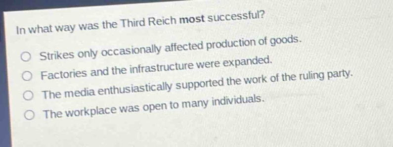 in what way was the third reich most successful?\nstrikes only occasionally affected production of goods.\nfactories and the infrastructure were expanded.\nthe media enthusiastically supported the work of the ruling party.\nthe workplace was open to many individuals.