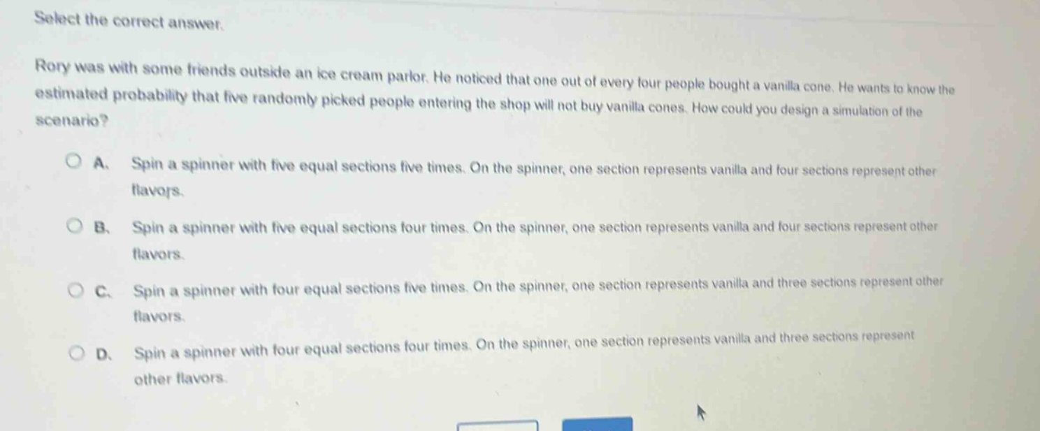 select the correct answer.\nrory was with some friends outside an ice - cream parlor. he noticed that one out of every four people bought a vanilla cone. he wants to know the estimated probability that five randomly picked people entering the shop will not buy vanilla cones. how could you design a simulation of the scenario?\na. spin a spinner with five equal sections five times. on the spinner, one section represents vanilla and four sections represent other flavors.\nb. spin a spinner with five equal sections four times. on the spinner, one section represents vanilla and four sections represent other flavors.\nc. spin a spinner with four equal sections five times. on the spinner, one section represents vanilla and three sections represent other flavors.\nd. spin a spinner with four equal sections four times. on the spinner, one section represents vanilla and three sections represent other flavors.