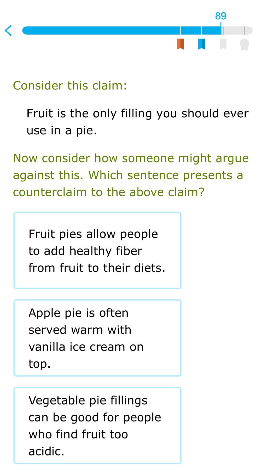 consider this claim: fruit is the only filling you should ever use in a pie. now consider how someone might argue against this. which sentence presents a counter - claim to the above claim? fruit pies allow people to add healthy fiber from fruit to their diets. apple pie is often served warm with vanilla ice cream on top. vegetable pie fillings can be good for people who find fruit too acidic.