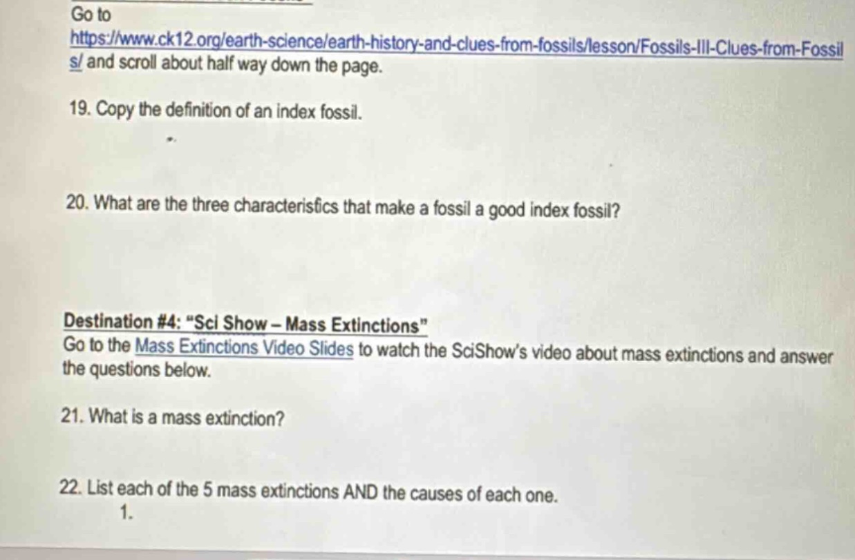 go to https://www.ck12.org/earth - science/earth - history - and - clues - from - fossils/lesson/fossils - iii - clues - from - fossils/ and scroll about half way down the page. 19. copy the definition of an index fossil. 20. what are the three characteristics that make a fossil a good index fossil? destination #4: “sci show – mass extinctions” go to the mass extinctions video slides to watch the scishow’s video about mass extinctions and answer the questions below. 21. what is a mass extinction? 22. list each of the 5 mass extinctions and the causes of each one. 1.