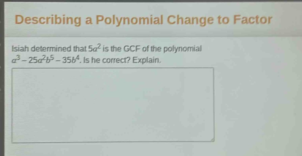 describing a polynomial change to factor\nisiah determined that $5a^{2}$ is the gcf of the polynomial $a^{3}-25a^{2}b^{5}-35b^{4}$. is he correct? explain.