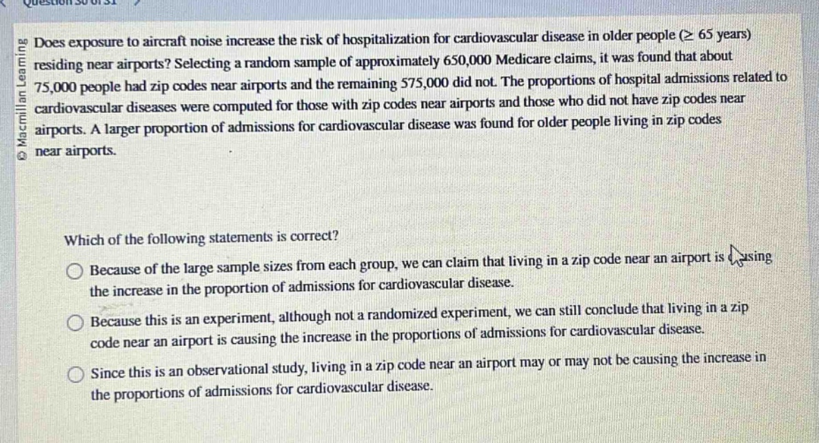 does exposure to aircraft noise increase the risk of hospitalization for cardiovascular disease in older people (≥ 65 years) residing near airports? selecting a random sample of approximately 650,000 medicare claims, it was found that about 75,000 people had zip codes near airports and the remaining 575,000 did not. the proportions of hospital admissions related to cardiovascular diseases were computed for those with zip codes near airports and those who did not have zip codes near airports. a larger proportion of admissions for cardiovascular disease was found for older people living in zip codes near airports.\n\nwhich of the following statements is correct?\n○ because of the large sample sizes from each group, we can claim that living in a zip code near an airport is causing the increase in the proportion of admissions for cardiovascular disease.\n○ because this is an experiment, although not a randomized experiment, we can still conclude that living in a zip code near an airport is causing the increase in the proportions of admissions for cardiovascular disease.\n○ since this is an observational study, living in a zip code near an airport may or may not be causing the increase in the proportions of admissions for cardiovascular disease.