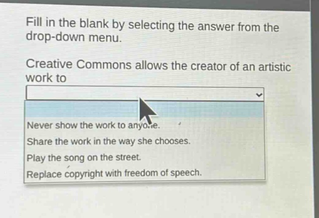 fill in the blank by selecting the answer from the drop - down menu.\ncreative commons allows the creator of an artistic work to\n\nnever show the work to anyone.\nshare the work in the way she chooses.\nplay the song on the street.\nreplace copyright with freedom of speech.