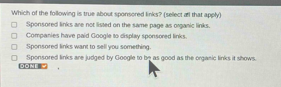 which of the following is true about sponsored links? (select all that apply)\nsponsored links are not listed on the same page as organic links.\ncompanies have paid google to display sponsored links.\nsponsored links want to sell you something.\nsponsored links are judged by google to be as good as the organic links it shows.