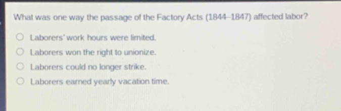 what was one way the passage of the factory acts (1844 - 1847) affected labor?\nlaborers work hours were limited.\nlaborers won the right to unionize.\nlaborers could no longer strike.\nlaborers earned yearly vacation time.