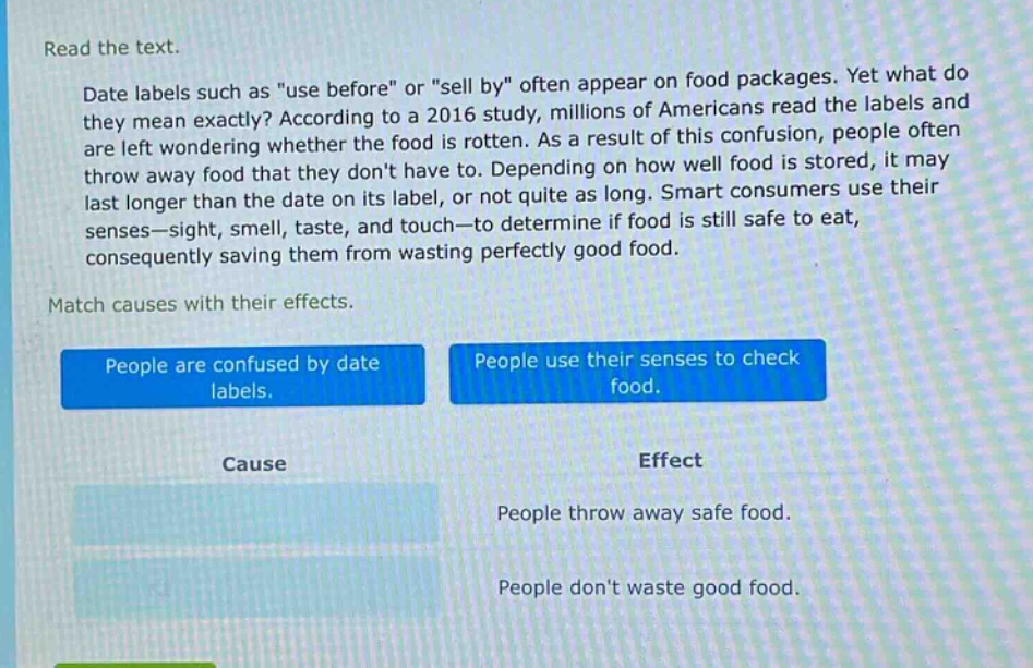read the text.\ndate labels such as \use before\ or \sell by\ often appear on food packages. yet what do they mean exactly? according to a 2016 study, millions of americans read the labels and are left wondering whether the food is rotten. as a result of this confusion, people often throw away food that they dont have to. depending on how well food is stored, it may last longer than the date on its label, or not quite as long. smart consumers use their senses—sight, smell, taste, and touch—to determine if food is still safe to eat, consequently saving them from wasting perfectly good food.\nmatch causes with their effects.\npeople are confused by date labels.\npeople use their senses to check food.\ncause\neffect\npeople throw away safe food.\npeople dont waste good food.
