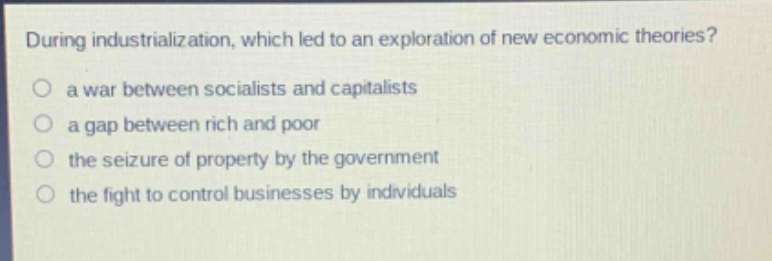 during industrialization, which led to an exploration of new economic theories?\n○ a war between socialists and capitalists\n○ a gap between rich and poor\n○ the seizure of property by the government\n○ the fight to control businesses by individuals