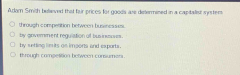 adam smith believed that fair prices for goods are determined in a capitalist system\nthrough competition between businesses.\nby government regulation of businesses.\nby setting limits on imports and exports.\nthrough competition between consumers.