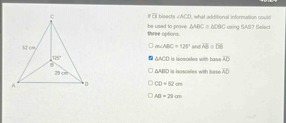 if $overline{cb}$ bisects $angle acd$, what additional information could be used to prove $\triangle abccong\triangle dbc$ using sas? select three options.\n$mangle abc = 125^{circ}$ and $overline{ab}congoverline{db}$\n$\triangle acd$ is isosceles with base $overline{ad}$\n$\triangle abd$ is isosceles with base $overline{ad}$\n$cd = 52$ cm\n$ab = 29$ cm