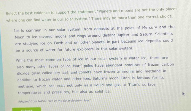 select the best evidence to support the statement \planets and moons are not the only places where one can find water in our solar system.\ there may be more than one correct choice.\nice is common in our solar system, from deposits at the poles of mercury and the moon to ice - covered moons and rings around distant jupiter and saturn. scientists are studying ice on earth and on other planets, in part because ice deposits could be a source of water for future explorers in the solar system.\nwhile the most common type of ice in our solar system is water ice, there are also many other types of ice. mars poles have abundant amounts of frozen carbon dioxide (also called dry ice), and comets have frozen ammonia and methane in addition to frozen water and other ices. saturns moon titan is famous for its methane, which can exist not only as a liquid and gas at titans surface temperatures and pressures, but also as solid ice.\nadapted from nasa, \ice in the solar system: ice!\