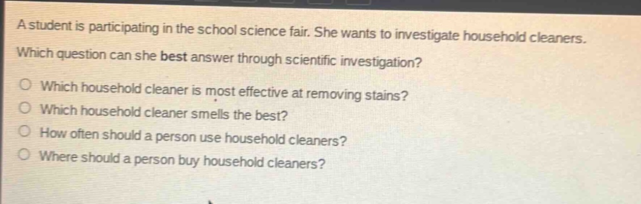 a student is participating in the school science fair. she wants to investigate household cleaners. which question can she best answer through scientific investigation?\nwhich household cleaner is most effective at removing stains?\nwhich household cleaner smells the best?\nhow often should a person use household cleaners?\nwhere should a person buy household cleaners?