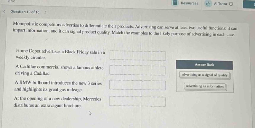 question 10 of 10\nmonopolistic competitors advertise to differentiate their products. advertising can serve at least two useful functions: it can impart information, and it can signal product quality. match the examples to the likely purpose of advertising in each case.\nhome depot advertises a black friday sale in a weekly circular.\na cadillac commercial shows a famous athlete driving a cadillac.\na bmw billboard introduces the new 3 series and highlights its great gas mileage.\nat the opening of a new dealership, mercedes distributes an extravagant brochure.\nanswer bank\nadvertising as a signal of quality\nadvertising as information