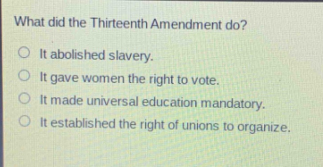 what did the thirteenth amendment do?\nit abolished slavery.\nit gave women the right to vote.\nit made universal education mandatory.\nit established the right of unions to organize.