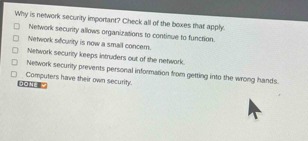 why is network security important? check all of the boxes that apply.\nnetwork security allows organizations to continue to function.\nnetwork security is now a small concern.\nnetwork security keeps intruders out of the network.\nnetwork security prevents personal information from getting into the wrong hands.\ncomputers have their own security.