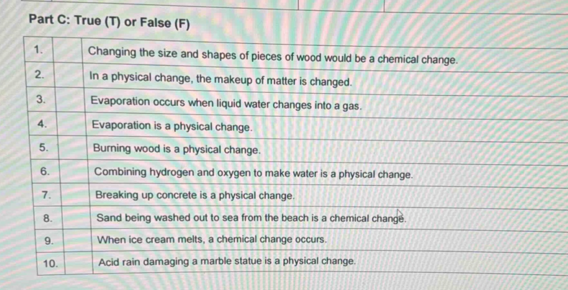 part c: true (t) or false (f)\n1. changing the size and shapes of pieces of wood would be a chemical change.\n2. in a physical change, the makeup of matter is changed.\n3. evaporation occurs when liquid water changes into a gas.\n4. evaporation is a physical change.\n5. burning wood is a physical change.\n6. combining hydrogen and oxygen to make water is a physical change.\n7. breaking up concrete is a physical change.\n8. sand being washed out to sea from the beach is a chemical change.\n9. when ice cream melts, a chemical change occurs.\n10. acid rain damaging a marble statue is a physical change.