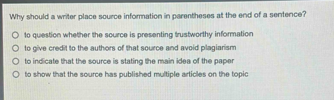 why should a writer place source information in parentheses at the end of a sentence?\no to question whether the source is presenting trustworthy information\no to give credit to the authors of that source and avoid plagiarism\no to indicate that the source is stating the main idea of the paper\no to show that the source has published multiple articles on the topic