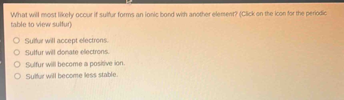 what will most likely occur if sulfur forms an ionic bond with another element? (click on the icon for the periodic table to view sulfur)\no sulfur will accept electrons.\no sulfur will donate electrons.\no sulfur will become a positive ion.\no sulfur will become less stable.