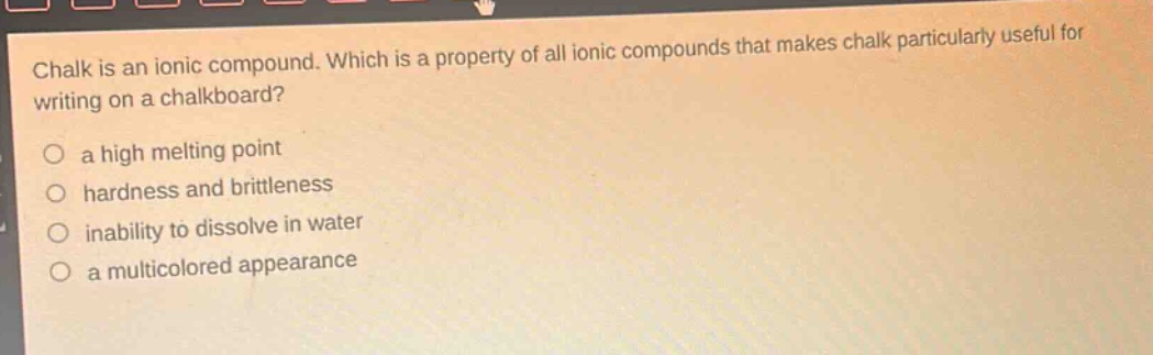 chalk is an ionic compound. which is a property of all ionic compounds that makes chalk particularly useful for writing on a chalkboard?\no a high melting point\no hardness and brittleness\no inability to dissolve in water\no a multicolored appearance