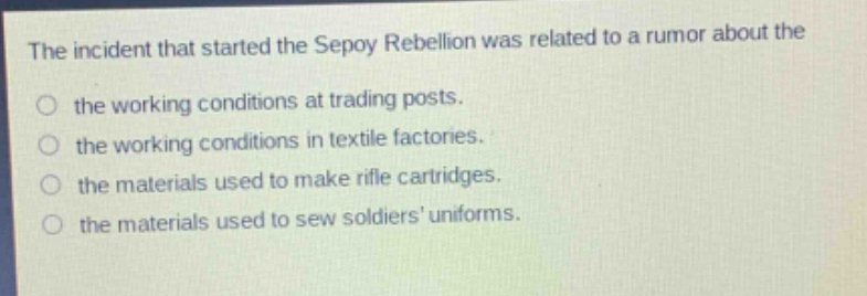 the incident that started the sepoy rebellion was related to a rumor about the\nthe working conditions at trading posts.\nthe working conditions in textile factories.\nthe materials used to make rifle cartridges.\nthe materials used to sew soldiers uniforms.