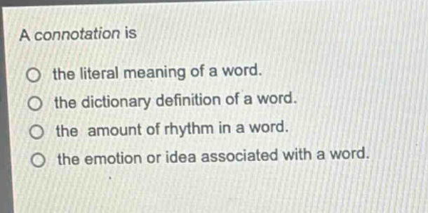 a connotation is\n○ the literal meaning of a word.\n○ the dictionary definition of a word.\n○ the amount of rhythm in a word.\n○ the emotion or idea associated with a word.