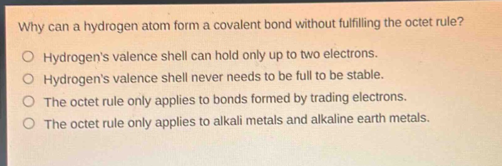 why can a hydrogen atom form a covalent bond without fulfilling the octet rule?\no hydrogens valence shell can hold only up to two electrons.\no hydrogens valence shell never needs to be full to be stable.\no the octet rule only applies to bonds formed by trading electrons.\no the octet rule only applies to alkali metals and alkaline earth metals.