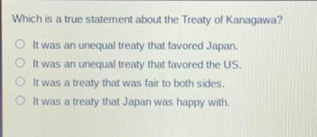 which is a true statement about the treaty of kanagawa?\nit was an unequal treaty that favored japan.\nit was an unequal treaty that favored the us.\nit was a treaty that was fair to both sides.\nit was a treaty that japan was happy with.