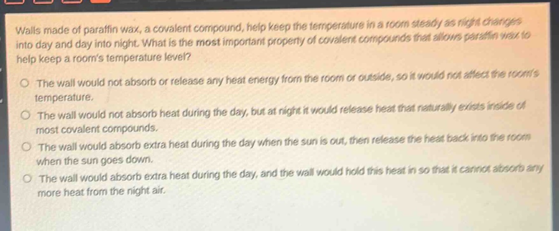 walls made of paraffin wax, a covalent compound, help keep the temperature in a room steady as night changes into day and day into night. what is the most important property of covalent compounds that allows paraffin wax to help keep a rooms temperature level?\no the wall would not absorb or release any heat energy from the room or outside, so it would not affect the rooms temperature.\no the wall would not absorb heat during the day, but at night it would release heat that naturally exists inside of most covalent compounds.\no the wall would absorb extra heat during the day when the sun is out, then release the heat back into the room when the sun goes down.\no the wall would absorb extra heat during the day, and the wall would hold this heat in so that it cannot absorb any more heat from the night air.