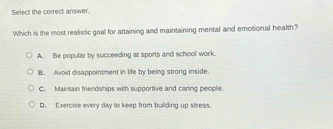 select the correct answer. which is the most realistic goal for attaining and maintaining mental and emotional health? a. be popular by succeeding at sports and school work. b. avoid disappointment in life by being strong inside. c. maintain friendships with supportive and caring people. d. exercise every day to keep from building up stress.