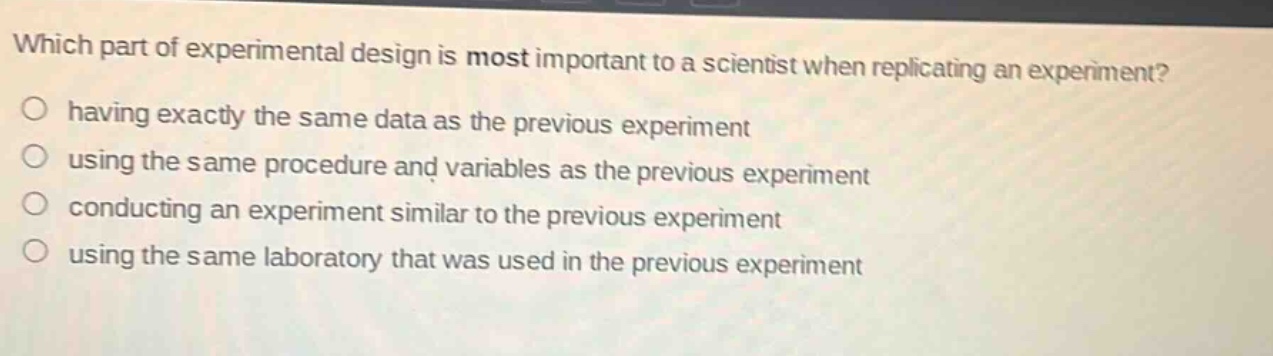 which part of experimental design is most important to a scientist when replicating an experiment?\n○ having exactly the same data as the previous experiment\n○ using the same procedure and variables as the previous experiment\n○ conducting an experiment similar to the previous experiment\n○ using the same laboratory that was used in the previous experiment