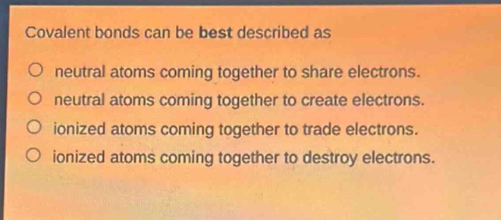 covalent bonds can be best described as\no neutral atoms coming together to share electrons.\no neutral atoms coming together to create electrons.\no ionized atoms coming together to trade electrons.\no ionized atoms coming together to destroy electrons.