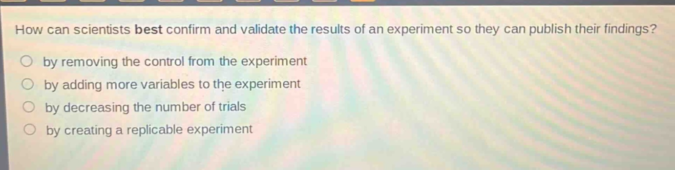 how can scientists best confirm and validate the results of an experiment so they can publish their findings?\nby removing the control from the experiment\nby adding more variables to the experiment\nby decreasing the number of trials\nby creating a replicable experiment