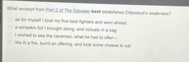 what excerpt from part 2 of the odyssey best establishes odysseuss weakness?\n as for myself i took my five best fighters and went ahead.\n a wineskin full i brought along, and victuals in a bag\n i wished to see the caveman, what he had to offer—\n we lit a fire, burnt an offering, and took some cheese to eat
