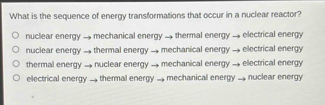 what is the sequence of energy transformations that occur in a nuclear reactor?\no nuclear energy → mechanical energy → thermal energy → electrical energy\no nuclear energy → thermal energy → mechanical energy → electrical energy\no thermal energy → nuclear energy → mechanical energy → electrical energy\no electrical energy → thermal energy → mechanical energy → nuclear energy