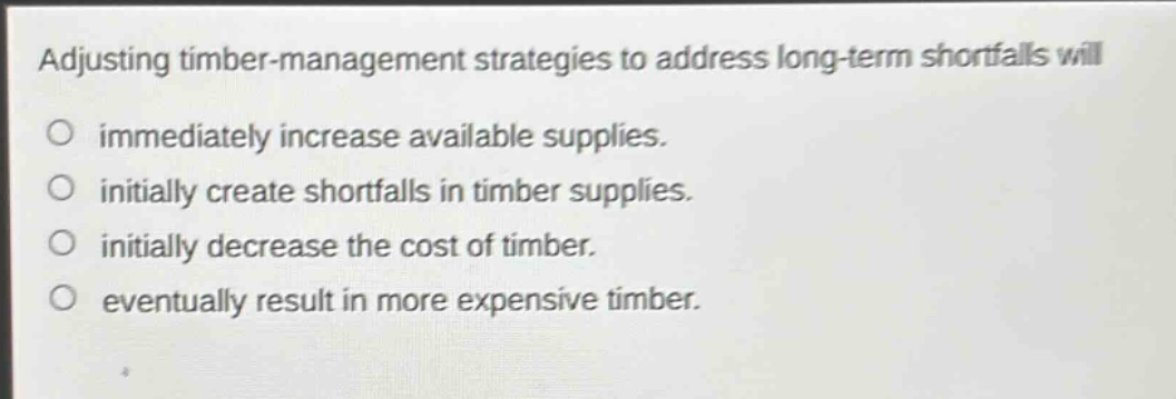adjusting timber - management strategies to address long - term shortfalls will\no immediately increase available supplies.\no initially create shortfalls in timber supplies.\no initially decrease the cost of timber.\no eventually result in more expensive timber.