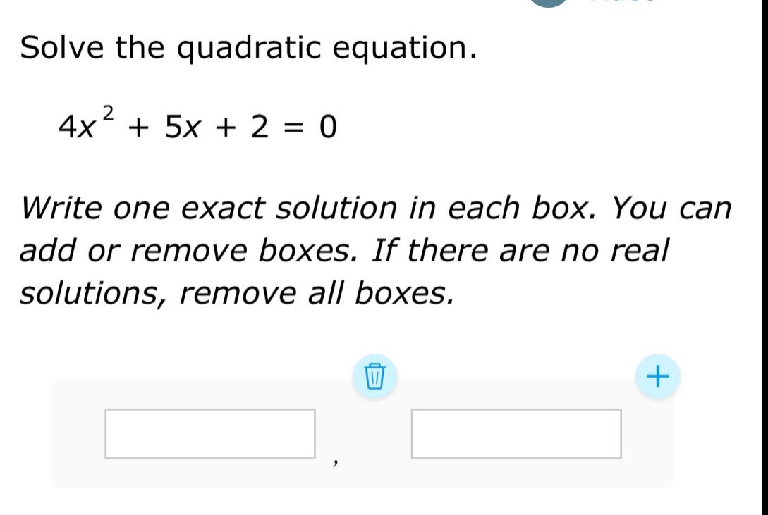 solve the quadratic equation.\n4x² + 5x + 2 = 0\nwrite one exact solution in each box. you can add or remove boxes. if there are no real solutions, remove all boxes.